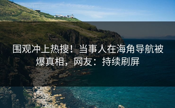 围观冲上热搜！当事人在海角导航被爆真相，网友：持续刷屏