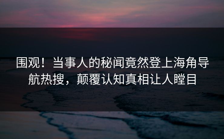 围观！当事人的秘闻竟然登上海角导航热搜，颠覆认知真相让人瞠目