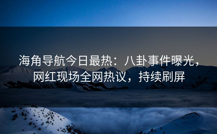 海角导航今日最热：八卦事件曝光，网红现场全网热议，持续刷屏