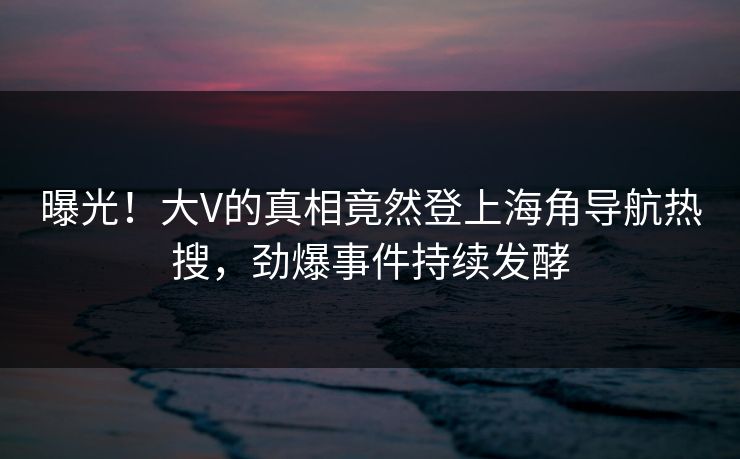 曝光！大V的真相竟然登上海角导航热搜，劲爆事件持续发酵