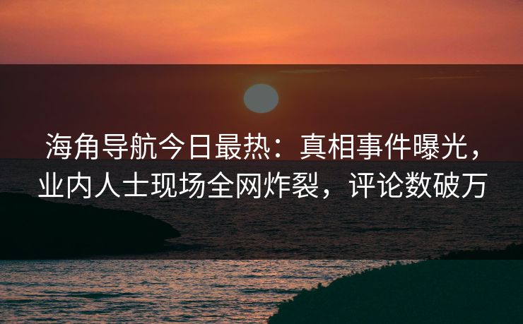 海角导航今日最热：真相事件曝光，业内人士现场全网炸裂，评论数破万