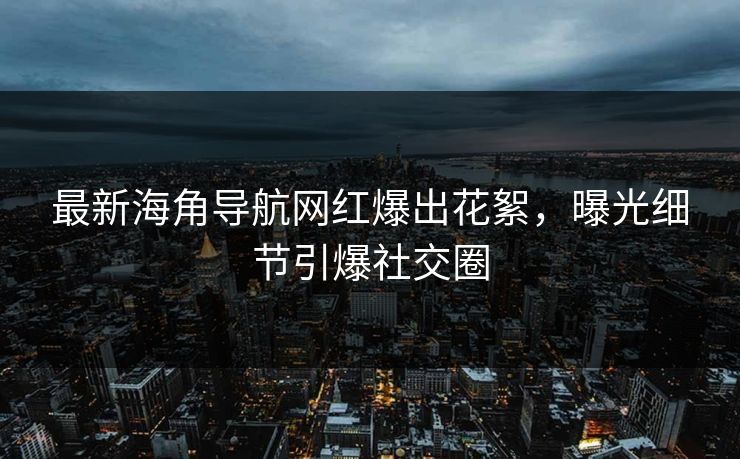 最新海角导航网红爆出花絮，曝光细节引爆社交圈