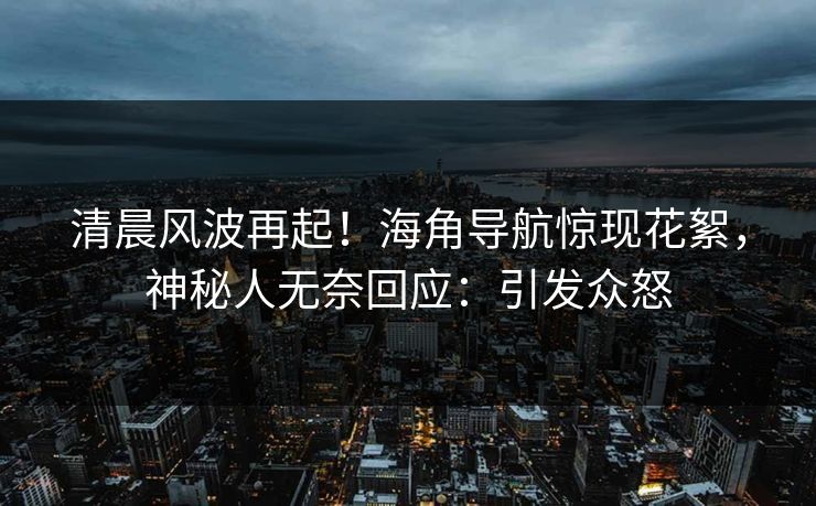 清晨风波再起！海角导航惊现花絮，神秘人无奈回应：引发众怒