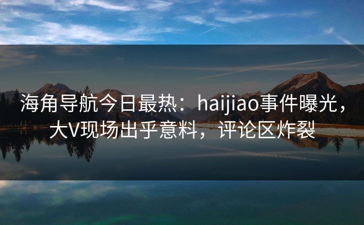 海角导航今日最热：haijiao事件曝光，大V现场出乎意料，评论区炸裂