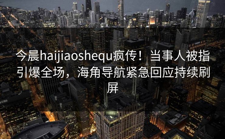 今晨haijiaoshequ疯传！当事人被指引爆全场，海角导航紧急回应持续刷屏