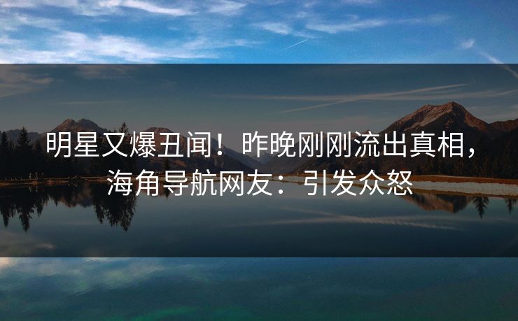 明星又爆丑闻！昨晚刚刚流出真相，海角导航网友：引发众怒