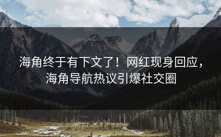 海角终于有下文了！网红现身回应，海角导航热议引爆社交圈