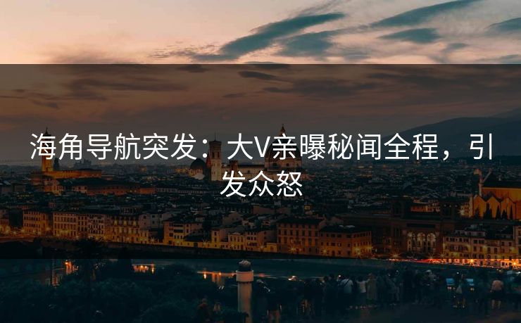 海角导航突发：大V亲曝秘闻全程，引发众怒
