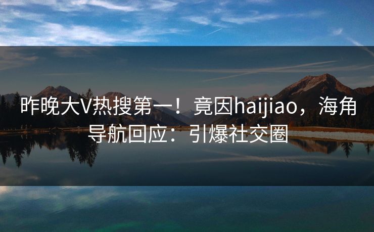 昨晚大V热搜第一！竟因haijiao，海角导航回应：引爆社交圈