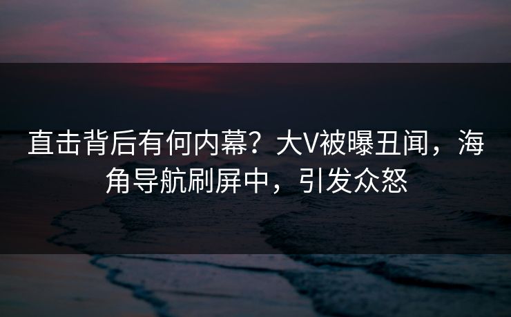 直击背后有何内幕？大V被曝丑闻，海角导航刷屏中，引发众怒
