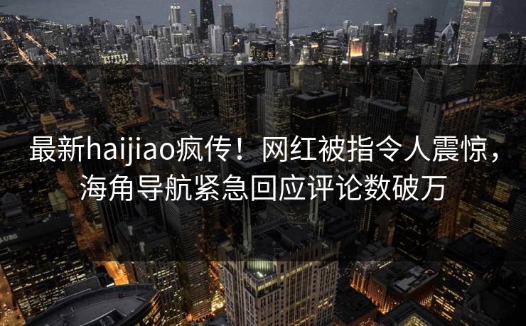 最新haijiao疯传！网红被指令人震惊，海角导航紧急回应评论数破万
