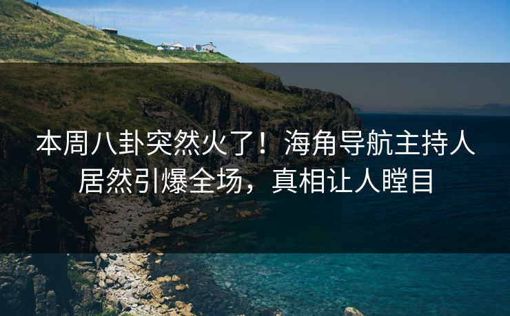 本周八卦突然火了！海角导航主持人居然引爆全场，真相让人瞠目