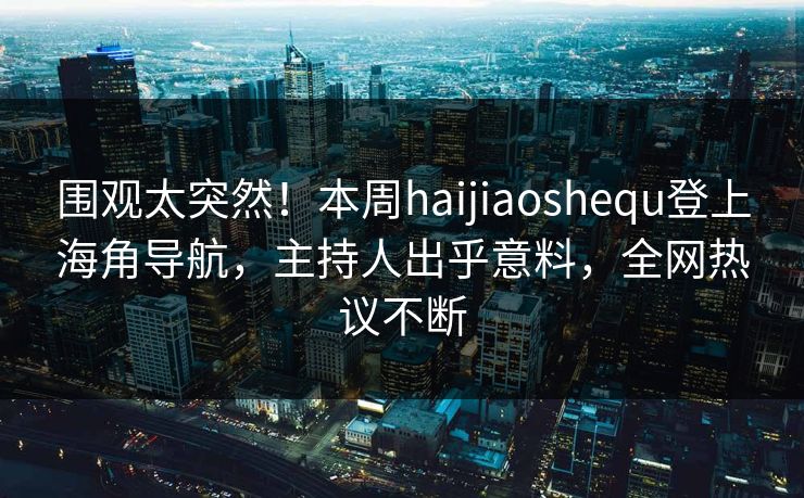 围观太突然！本周haijiaoshequ登上海角导航，主持人出乎意料，全网热议不断