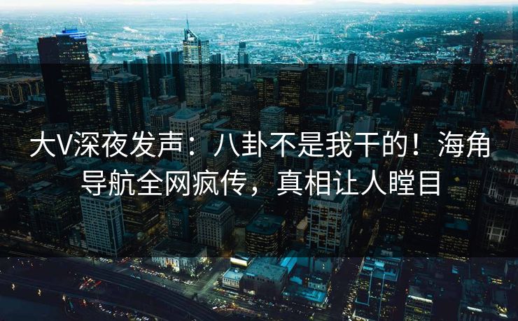 大V深夜发声：八卦不是我干的！海角导航全网疯传，真相让人瞠目