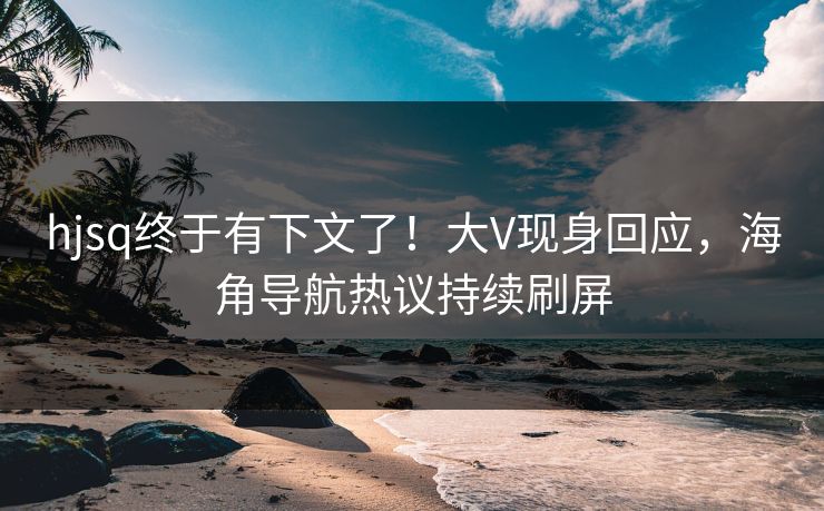 hjsq终于有下文了！大V现身回应，海角导航热议持续刷屏