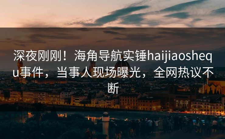 深夜刚刚！海角导航实锤haijiaoshequ事件，当事人现场曝光，全网热议不断
