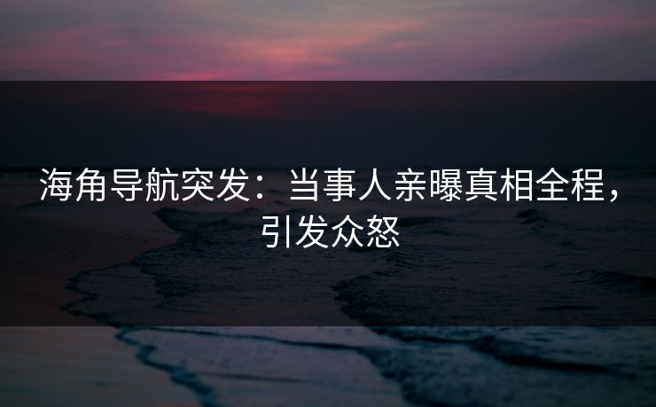 海角导航突发：当事人亲曝真相全程，引发众怒