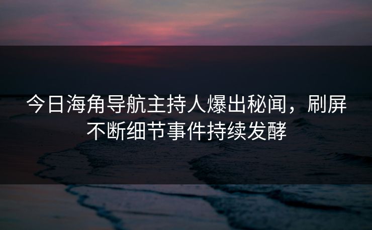 今日海角导航主持人爆出秘闻，刷屏不断细节事件持续发酵