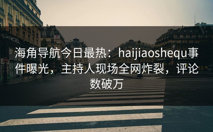 海角导航今日最热：haijiaoshequ事件曝光，主持人现场全网炸裂，评论数破万