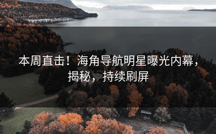 本周直击！海角导航明星曝光内幕，揭秘，持续刷屏