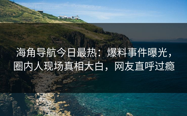 海角导航今日最热：爆料事件曝光，圈内人现场真相大白，网友直呼过瘾