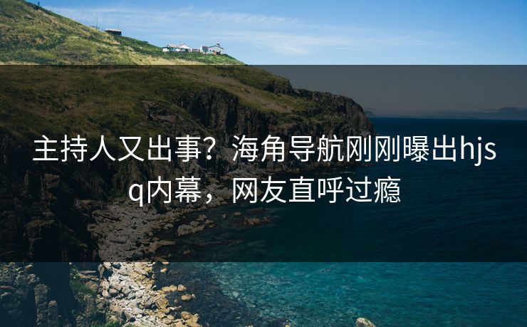 主持人又出事？海角导航刚刚曝出hjsq内幕，网友直呼过瘾