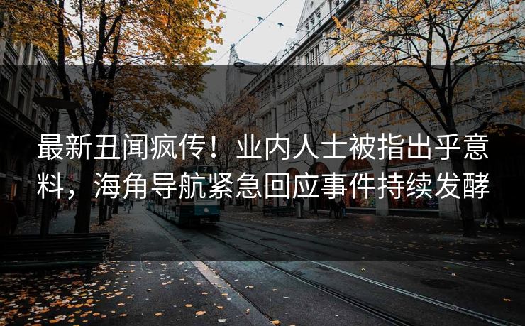 最新丑闻疯传！业内人士被指出乎意料，海角导航紧急回应事件持续发酵