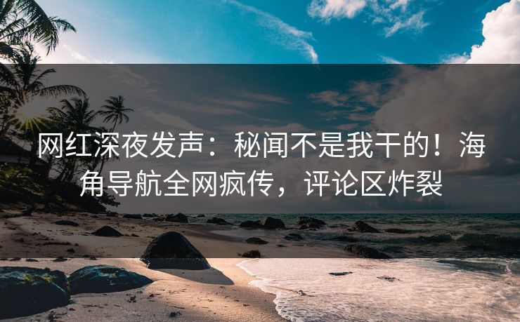 网红深夜发声：秘闻不是我干的！海角导航全网疯传，评论区炸裂