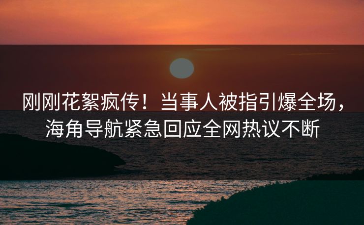 刚刚花絮疯传！当事人被指引爆全场，海角导航紧急回应全网热议不断