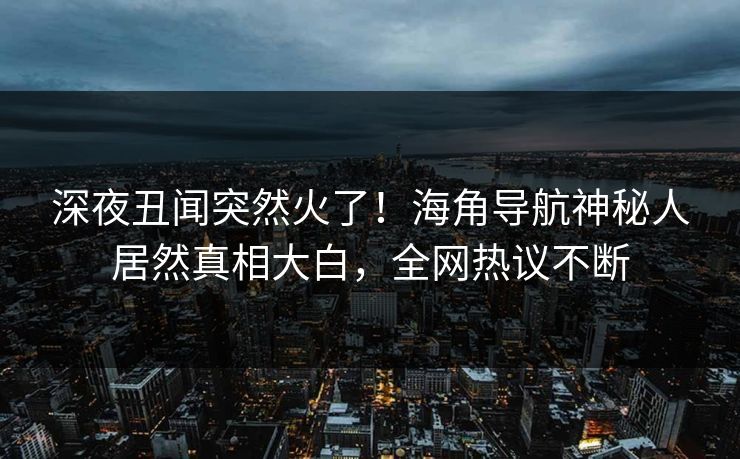深夜丑闻突然火了！海角导航神秘人居然真相大白，全网热议不断