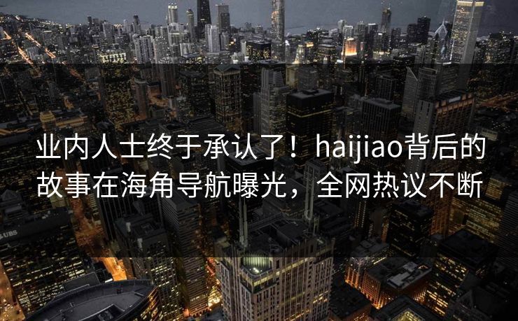 业内人士终于承认了！haijiao背后的故事在海角导航曝光，全网热议不断