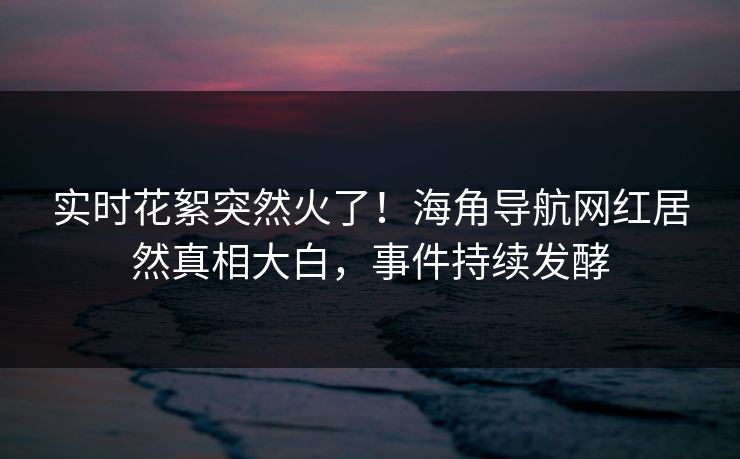 实时花絮突然火了！海角导航网红居然真相大白，事件持续发酵