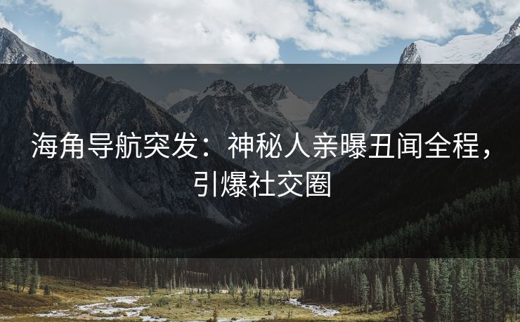 海角导航突发：神秘人亲曝丑闻全程，引爆社交圈