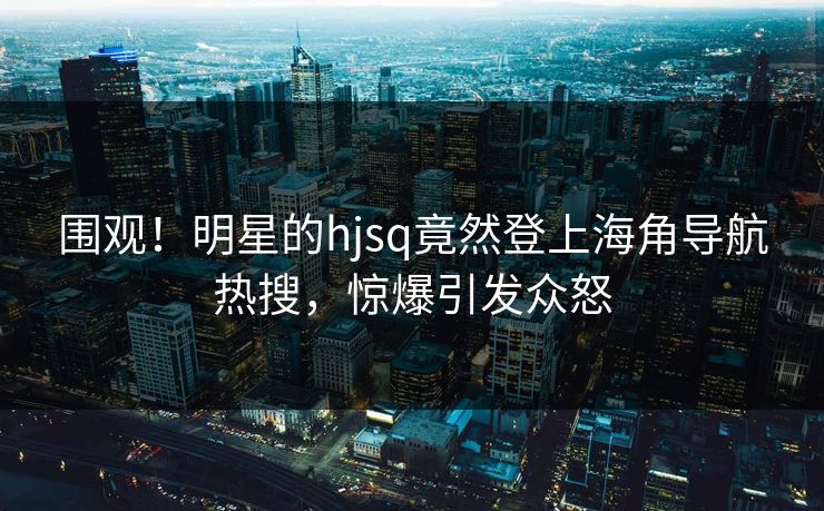 围观！明星的hjsq竟然登上海角导航热搜，惊爆引发众怒