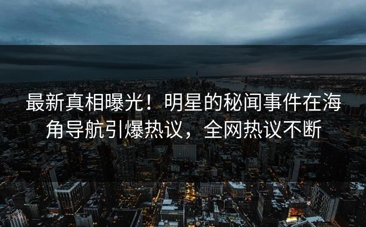 最新真相曝光！明星的秘闻事件在海角导航引爆热议，全网热议不断