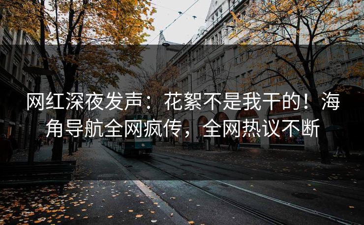 网红深夜发声：花絮不是我干的！海角导航全网疯传，全网热议不断