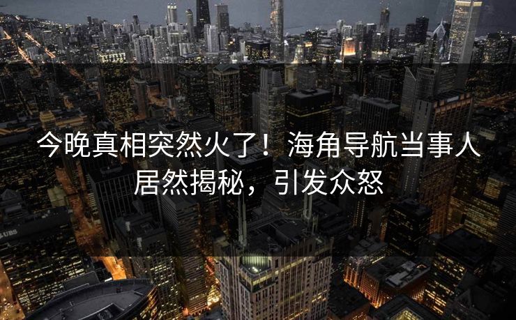 今晚真相突然火了！海角导航当事人居然揭秘，引发众怒