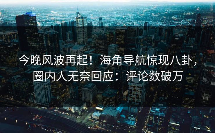 今晚风波再起！海角导航惊现八卦，圈内人无奈回应：评论数破万