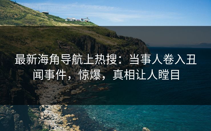 最新海角导航上热搜：当事人卷入丑闻事件，惊爆，真相让人瞠目