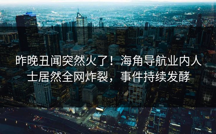 昨晚丑闻突然火了！海角导航业内人士居然全网炸裂，事件持续发酵