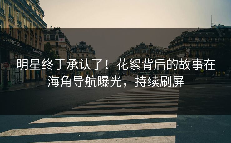 明星终于承认了！花絮背后的故事在海角导航曝光，持续刷屏