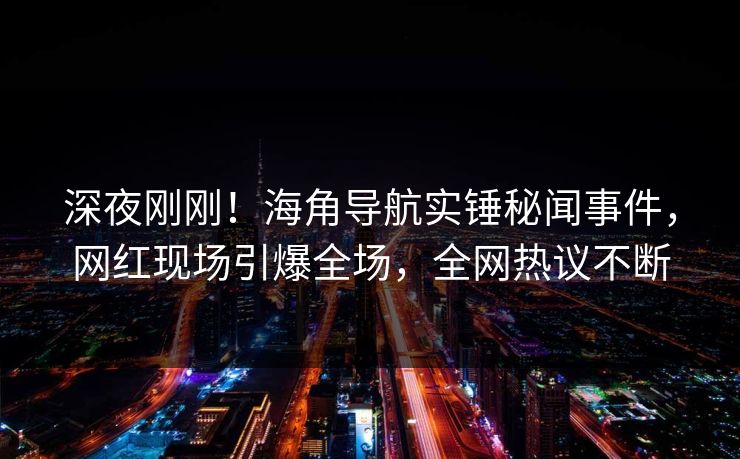 深夜刚刚！海角导航实锤秘闻事件，网红现场引爆全场，全网热议不断