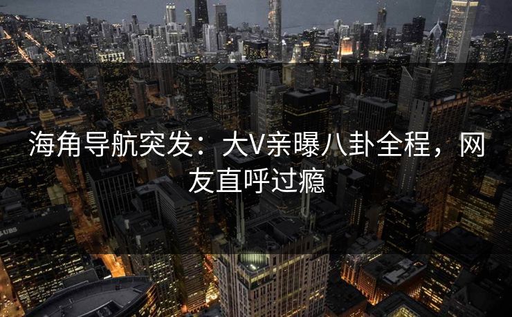 海角导航突发：大V亲曝八卦全程，网友直呼过瘾