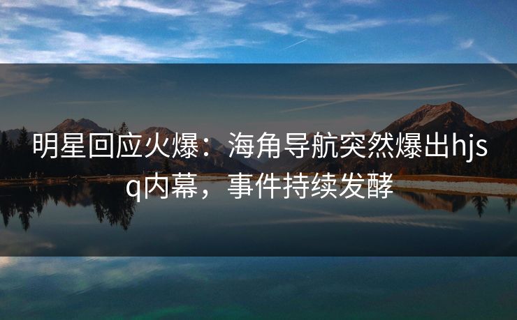 明星回应火爆：海角导航突然爆出hjsq内幕，事件持续发酵