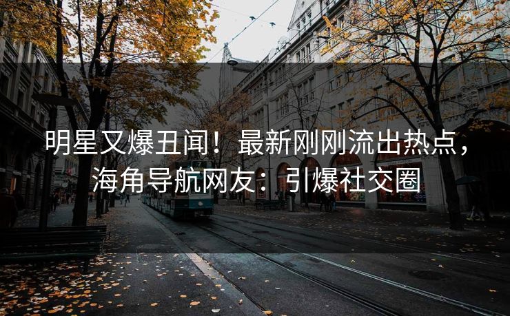 明星又爆丑闻！最新刚刚流出热点，海角导航网友：引爆社交圈