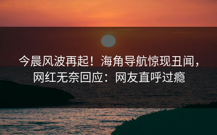 今晨风波再起!海角导航惊现丑闻,网红无奈回应:网友直呼过瘾 今晨风波再起!海角导航惊现丑闻,网红无奈回应:网友直呼过瘾