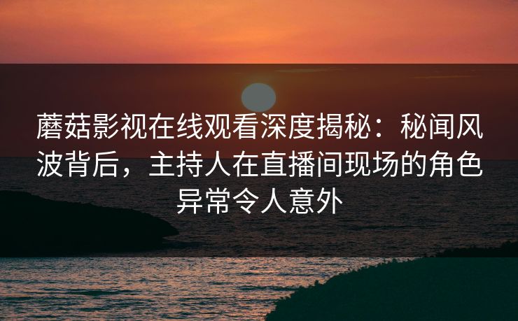 蘑菇影视在线观看深度揭秘：秘闻风波背后，主持人在直播间现场的角色异常令人意外