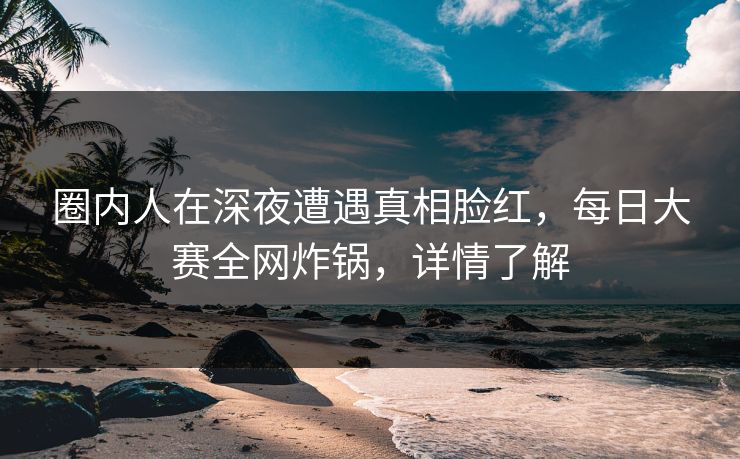 圈内人在深夜遭遇真相脸红，每日大赛全网炸锅，详情了解
