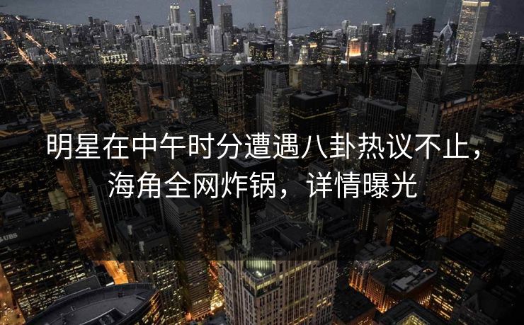 明星在中午时分遭遇八卦热议不止，海角全网炸锅，详情曝光