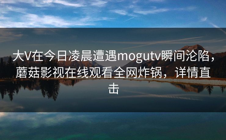 大V在今日凌晨遭遇mogutv瞬间沦陷，蘑菇影视在线观看全网炸锅，详情直击